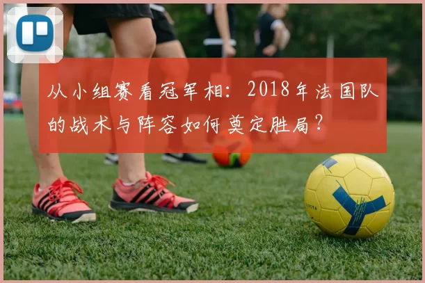 从小组赛看冠军相:2018年法国队的战术与阵容如何奠定胜局?