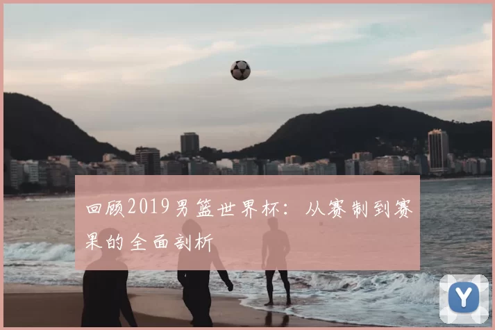 回顾2019男篮世界杯：从赛制到赛果的全面剖析