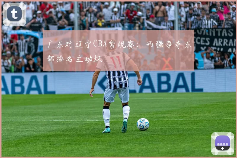 广东对辽宁CBA常规赛:两强争夺东部排名主动权