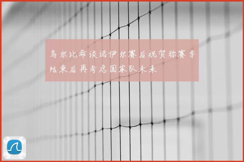 乌尔比希谈诺伊尔赛后祝贺称赛季结束后再考虑国家队未来