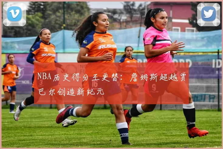 NBA历史得分王更替：詹姆斯超越贾巴尔创造新纪元
