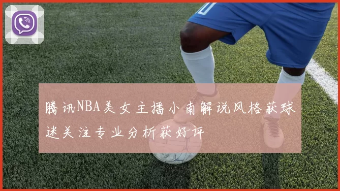 腾讯NBA美女主播小南解说风格获球迷关注专业分析获好评