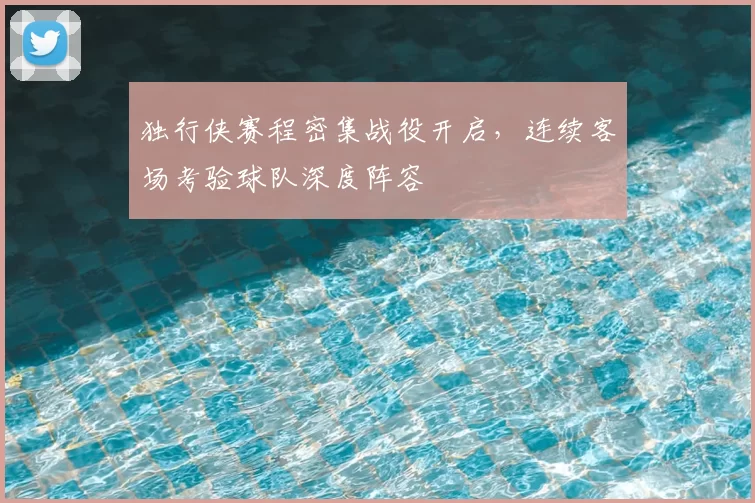 独行侠赛程密集战役开启，连续客场考验球队深度阵容