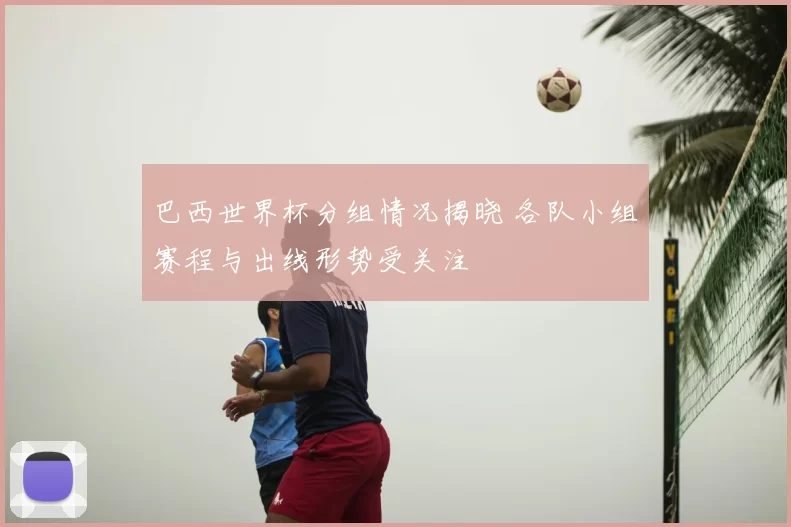 巴西世界杯分组情况揭晓 各队小组赛程与出线形势受关注