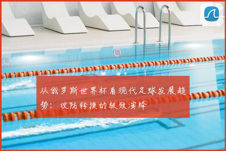 从俄罗斯世界杯看现代足球发展趋势:攻防转换的极致演绎