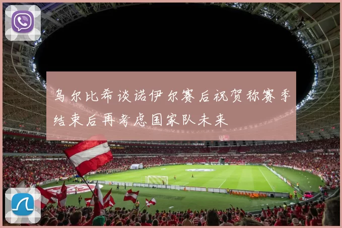 乌尔比希谈诺伊尔赛后祝贺称赛季结束后再考虑国家队未来