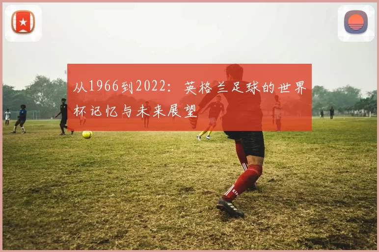 从1966到2022:英格兰足球的世界杯记忆与未来展望