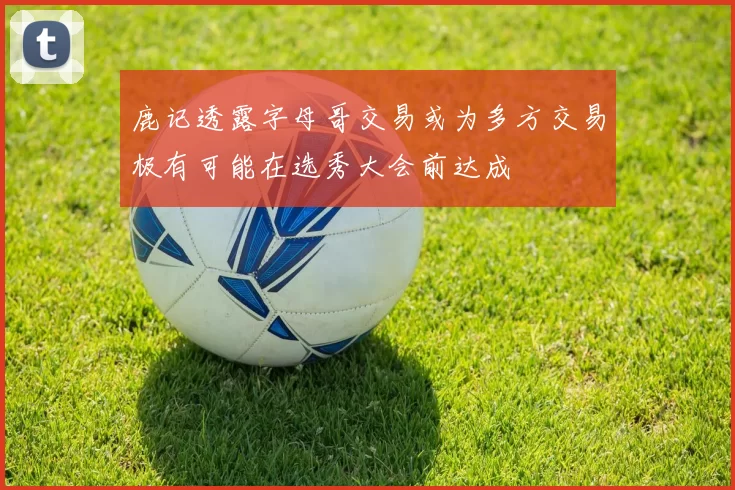 鹿记透露字母哥交易或为多方交易极有可能在选秀大会前达成