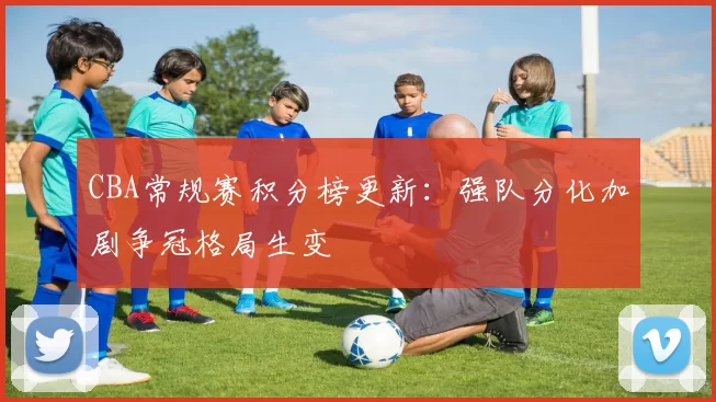 CBA常规赛积分榜更新：强队分化加剧争冠格局生变