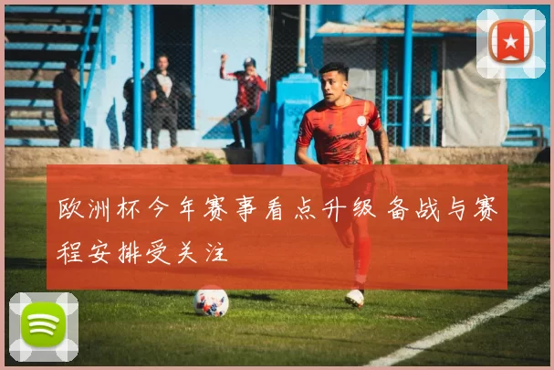 欧洲杯今年赛事看点升级 备战与赛程安排受关注