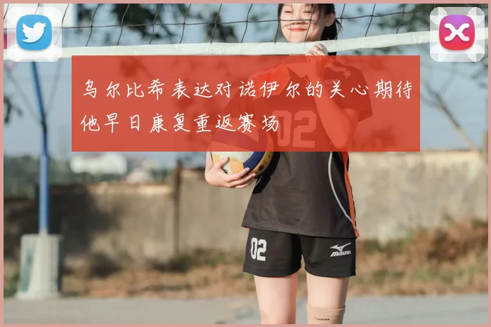 乌尔比希表达对诺伊尔的关心期待他早日康复重返赛场