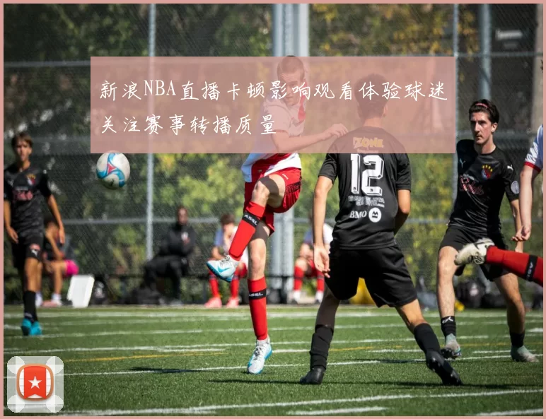 新浪NBA直播卡顿影响观看体验球迷关注赛事转播质量