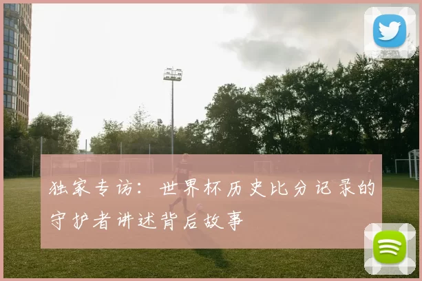 独家专访:世界杯历史比分记录的守护者讲述背后故事