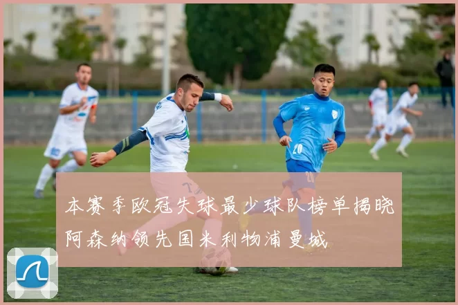 本赛季欧冠失球最少球队榜单揭晓阿森纳领先国米利物浦曼城
