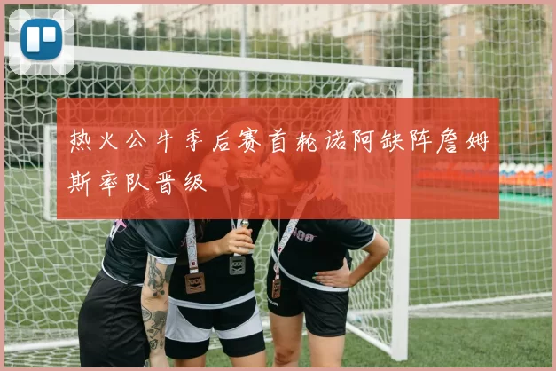 热火公牛季后赛首轮诺阿缺阵詹姆斯率队晋级