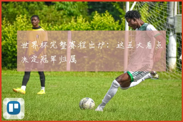 世界杯完整赛程出炉：这五大看点决定冠军归属