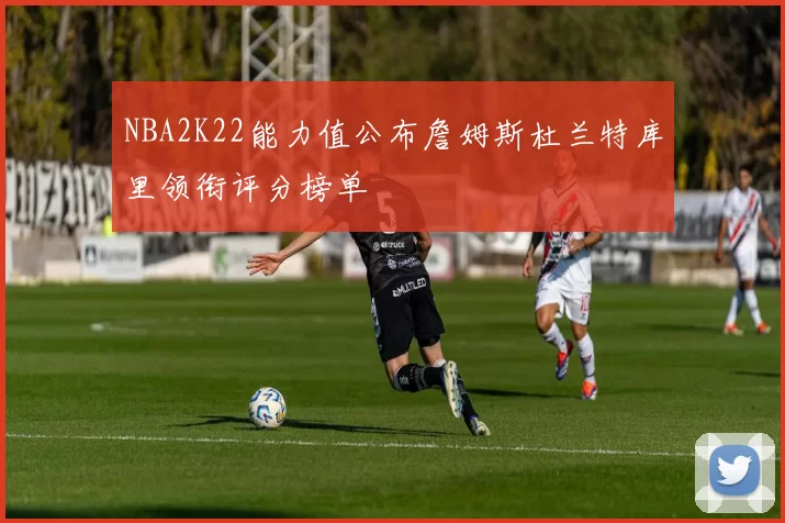 NBA2K22能力值公布詹姆斯杜兰特库里领衔评分榜单