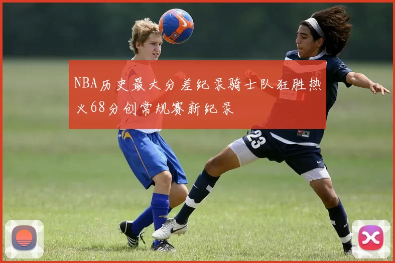 NBA历史最大分差纪录骑士队狂胜热火68分创常规赛新纪录