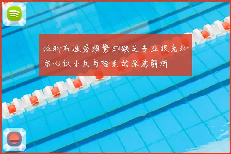 拉科布选秀频繁却缺乏专业眼光科尔心仪小瓦与哈利的深意解析