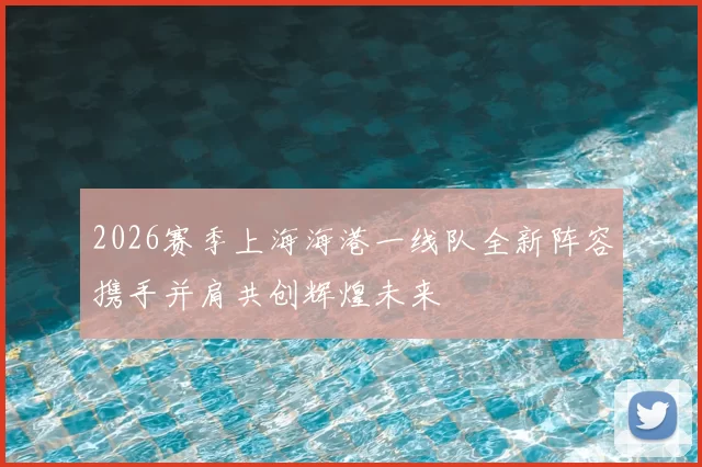 2026赛季上海海港一线队全新阵容携手并肩共创辉煌未来
