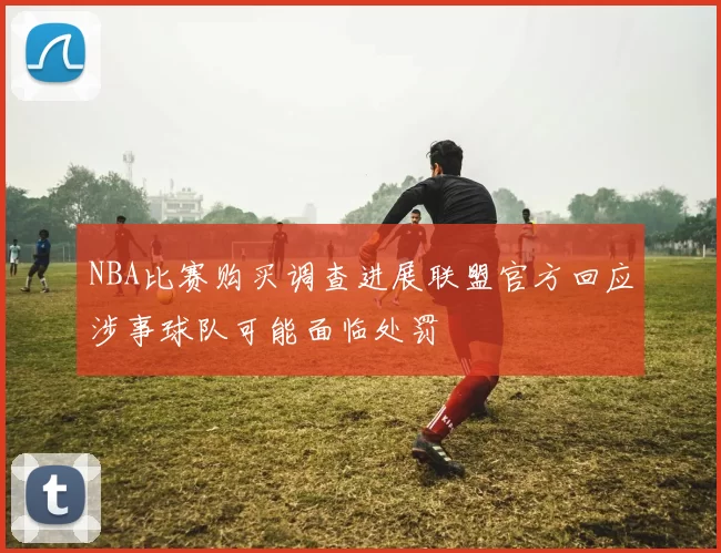 NBA比赛购买调查进展联盟官方回应涉事球队可能面临处罚