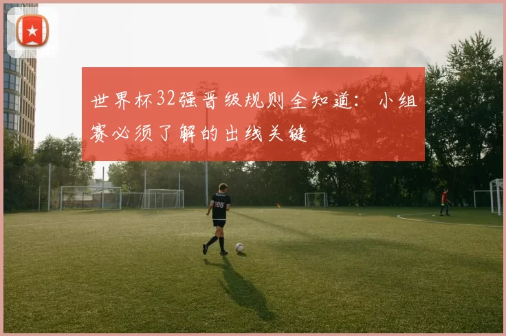 世界杯32强晋级规则全知道:小组赛必须了解的出线关键