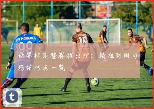 世界杯完整赛程出炉：精准时间与场馆地点一览