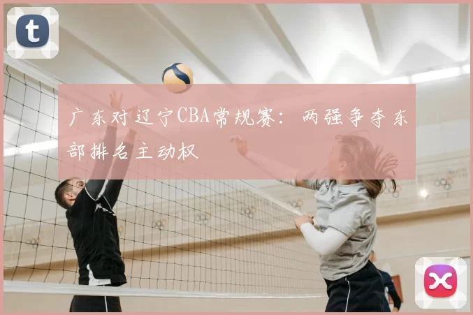 广东对辽宁CBA常规赛:两强争夺东部排名主动权