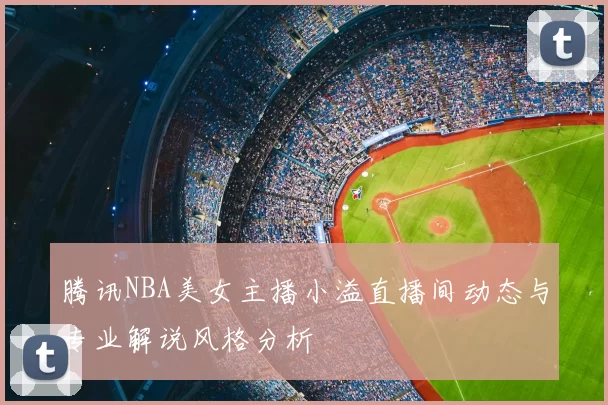 腾讯NBA美女主播小溢直播间动态与专业解说风格分析