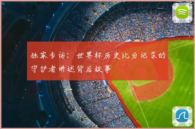 独家专访:世界杯历史比分记录的守护者讲述背后故事