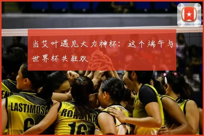 当艾叶遇见大力神杯：这个端午与世界杯共狂欢