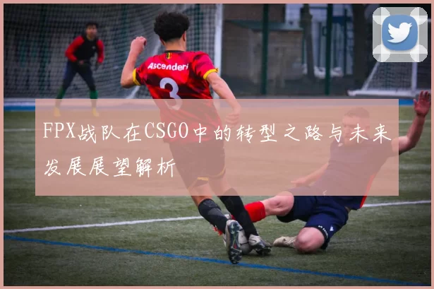 FPX战队在CSGO中的转型之路与未来发展展望解析