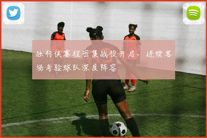 独行侠赛程密集战役开启,连续客场考验球队深度阵容
