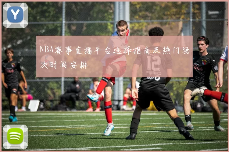 NBA赛事直播平台选择指南及热门场次时间安排