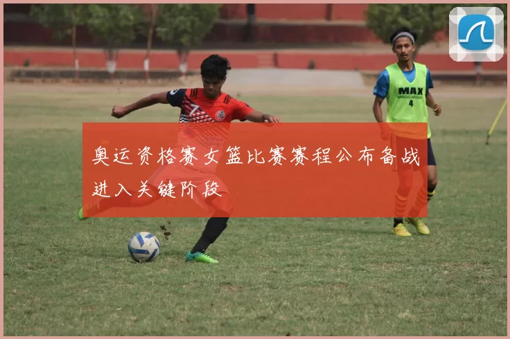 奥运资格赛女篮比赛赛程公布备战进入关键阶段