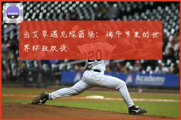 当艾草遇见绿茵场:端午节里的世界杯狂欢夜