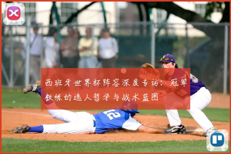 西班牙世界杯阵容深度专访:冠军教练的选人哲学与战术蓝图
