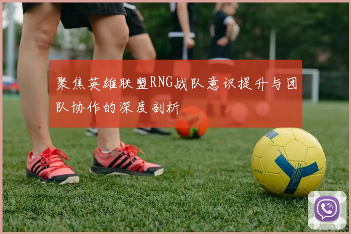 聚焦英雄联盟RNG战队意识提升与团队协作的深度剖析