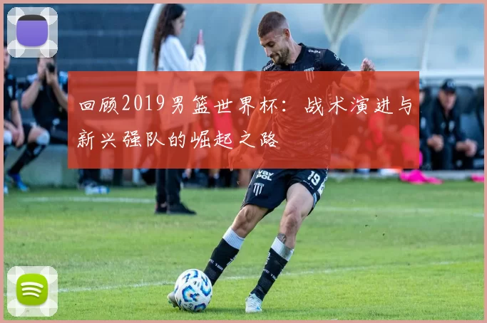 回顾2019男篮世界杯：战术演进与新兴强队的崛起之路