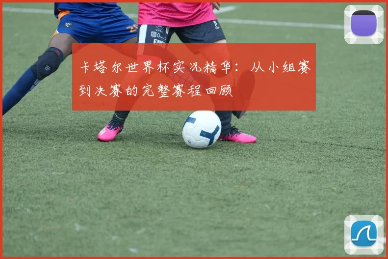 卡塔尔世界杯实况精华:从小组赛到决赛的完整赛程回顾
