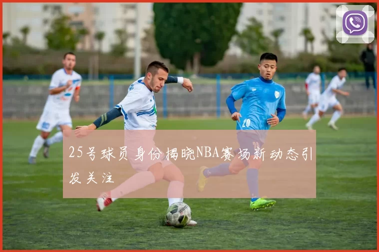 25号球员身份揭晓NBA赛场新动态引发关注