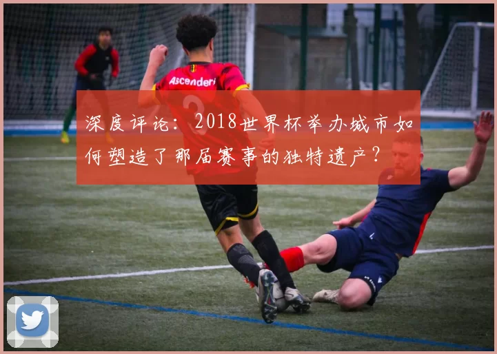 深度评论:2018世界杯举办城市如何塑造了那届赛事的独特遗产?