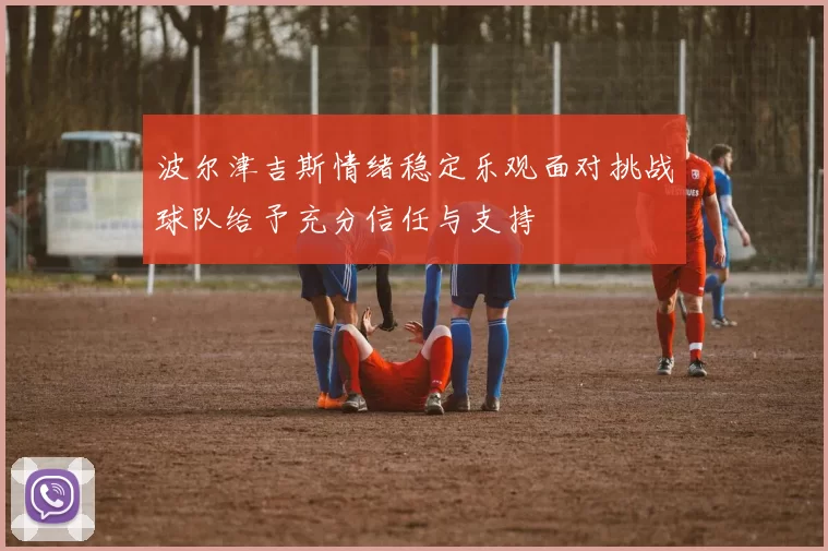 波尔津吉斯情绪稳定乐观面对挑战球队给予充分信任与支持