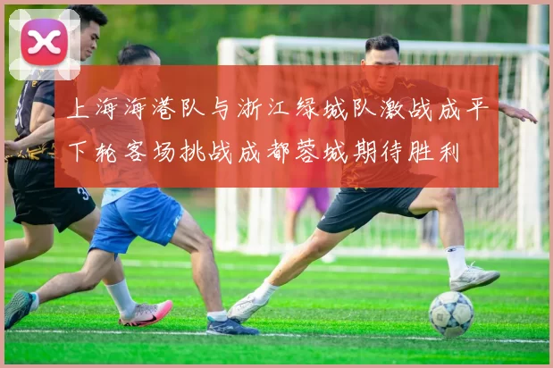 上海海港队与浙江绿城队激战成平下轮客场挑战成都蓉城期待胜利