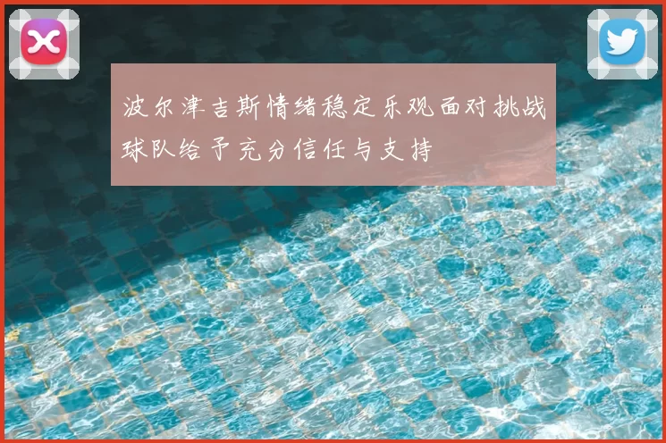 波尔津吉斯情绪稳定乐观面对挑战球队给予充分信任与支持