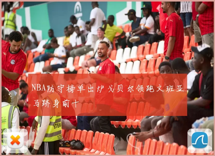 NBA防守榜单出炉戈贝尔领跑文班亚马跻身前十