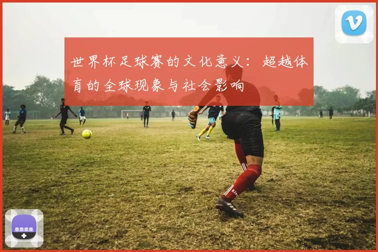 世界杯足球赛的文化意义：超越体育的全球现象与社会影响