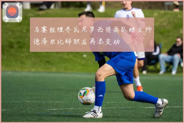 马赛经理乔瓦尼罗西将离队继主帅德泽尔比辞职后再添变动
