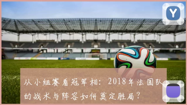 从小组赛看冠军相:2018年法国队的战术与阵容如何奠定胜局?