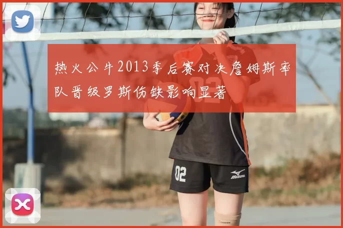 热火公牛2013季后赛对决詹姆斯率队晋级罗斯伤缺影响显著
